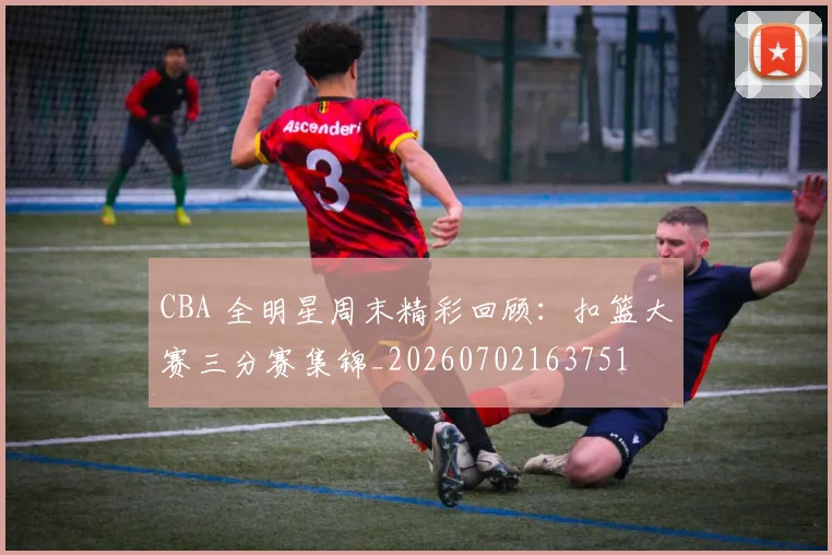 CBA 全明星周末精彩回顾:扣篮大赛三分赛集锦_20260702163751