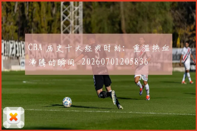 CBA 历史十大经典时刻:重温热血沸腾的瞬间_20260701205836